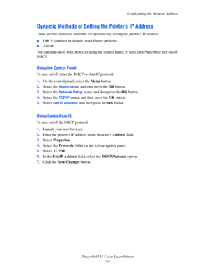 Page 35
Configuring the Network Address
Phaser® 6125 Color Laser Printer 3-6
Dynamic Methods of Setting  the Printer’s IP Address
There are two protocols available for dyna mically setting the printer’s IP address: 
■DHCP (enabled by default on all Phaser printers)
■AutoIP
You can turn on/off both protocols using the contro l panel, or use CentreWare IS to turn on/off 
DHCP.
Using the Control Panel
To turn on/off either the DHCP or AutoIP protocol:
1. On the control panel, select the  Menu
 button.
2. Select...