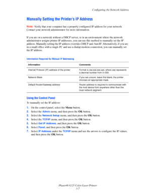 Page 36Configuring the Network Address
Phaser® 6125 Color Laser Printer
3-7
Manually Setting the Printer’s IP Address
Note: Verify that your computer has a properly configured IP address for your network. 
Contact your network administrator for more information.
 
If you are on a network without a DHCP server, or in an environment where the network 
administrator assigns printer IP addresses, you can use this method to manually set the IP 
address. Manually setting the IP address overrides DHCP and AutoIP....