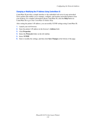 Page 37Configuring the Network Address
Phaser® 6125 Color Laser Printer
3-8
Changing or Modifying the IP Address Using CentreWare IS
CentreWare IS provides a simple interface to the embedded web server in any networked 
Xerox printer that enables you to manage, configure, and monitor networked printers from 
your desktop. For complete information about CentreWare IS, click the Help button in 
CentreWare IS to go to the CentreWare IS Online Help.
After setting the printer’s IP address, you can modify TCP/IP...