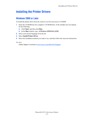 Page 38Installing the Printer Drivers
Phaser® 6125 Color Laser Printer
3-9
Installing the Printer Drivers
Windows 2000 or Later
To install the printer driver from the Software and Documentation CD-ROM:
1.Insert the CD-ROM into the computer’s CD-ROM drive. If the installer does not launch, 
do the following:
a.Click Start, and then click Run.
b.In the Run window, type: :\INSTALL.EXE.
2.Select your desired language from the list.
3.Select Install Printer Driver.
4.Select the installation method you want to use,...