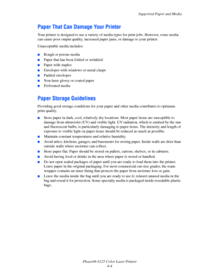 Page 42Supported Paper and Media
Phaser® 6125 Color Laser Printer
4-4
Paper That Can Damage Your Printer
Your printer is designed to use a variety of media types for print jobs. However, some media 
can cause poor output quality, increased paper jams, or damage to your printer.
Unacceptable media includes:
 ■Rough or porous media
■Paper that has been folded or wrinkled
■Paper with staples
■Envelopes with windows or metal clasps
■Padded envelopes
■Non-laser glossy or coated paper
■Perforated media
Paper Storage...