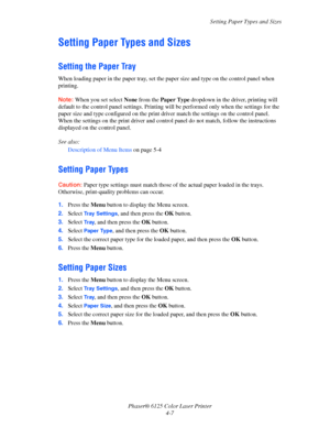 Page 45Setting Paper Types and Sizes
Phaser® 6125 Color Laser Printer
4-7
Setting Paper Types and Sizes
Setting the Paper Tray
When loading paper in the paper tray, set the paper size and type on the control panel when 
printing.
Note: When you set select None from the Paper Type dropdown in the driver, printing will 
default to the control panel settings. Printing will be performed only when the settings for the 
paper size and type configured on the print driver match the settings on the control panel. 
When...