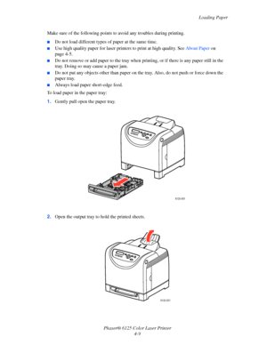 Page 47Loading Paper
Phaser® 6125 Color Laser Printer
4-9 Make sure of the following points to avoid any troubles during printing.
■Do not load different types of paper at the same time.
■Use high quality paper for laser printers to print at high quality. See About Paper on 
page 4-5.
■Do not remove or add paper to the tray when printing, or if there is any paper still in the 
tray. Doing so may cause a paper jam.
■Do not put any objects other than paper on the tray. Also, do not push or force down the 
paper...