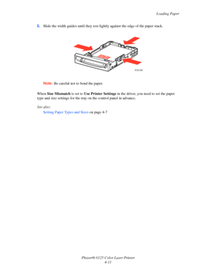 Page 49Loading Paper
Phaser® 6125 Color Laser Printer
4-11 5.Slide the width guides until they rest lightly against the edge of the paper stack.
Note: Be careful not to bend the paper.
When Size Mismatch is set to Use Printer Settings in the driver, you need to set the paper 
type and size settings for the tray on the control panel in advance.
See also: 
Setting Paper Types and Sizes on page 4-7
 
6125-052
Downloaded From ManualsPrinter.com Manuals 