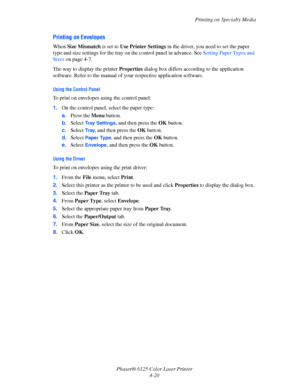 Page 58Printing on Specialty Media
Phaser® 6125 Color Laser Printer
4-20
Printing on Envelopes
When Size Mismatch is set to Use Printer Settings in the driver, you need to set the paper 
type and size settings for the tray on the control panel in advance. See Setting Paper Types and 
Sizes on page 4-7.
The way to display the printer Properties dialog box differs according to the application 
software. Refer to the manual of your respective application software.
Using the Control Panel
To print on envelopes...