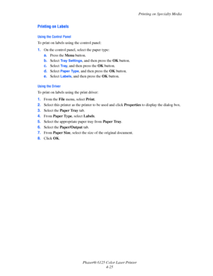 Page 63Printing on Specialty Media
Phaser® 6125 Color Laser Printer
4-25
Printing on Labels
Using the Control Panel
To print on labels using the control panel:
1.On the control panel, select the paper type:
a.Press the Menu button.
b.Select 
Tray Settings, and then press the OK button.
c.Select 
Tr a y, and then press the OK button.
d.Select 
Paper Type, and then press the OK button.
e.Select 
Labels, and then press the OK button.
Using the Driver
To print on labels using the print driver:
1.From the File menu,...