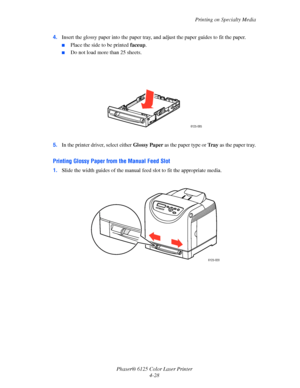 Page 66Printing on Specialty Media
Phaser® 6125 Color Laser Printer
4-28 4.Insert the glossy paper into the paper tray, and adjust the paper guides to fit the paper.
■Place the side to be printed faceup.
■Do not load more than 25 sheets.
5.In the printer driver, select either Glossy Paper as the paper type or Tr a y as the paper tray.
Printing Glossy Paper from the Manual Feed Slot
1.Slide the width guides of the manual feed slot to fit the appropriate media.
6125-085
6125-020
Downloaded From ManualsPrinter.com...