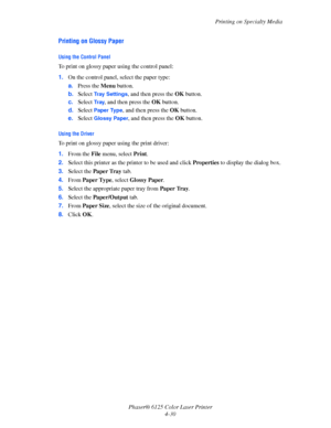 Page 68Printing on Specialty Media
Phaser® 6125 Color Laser Printer
4-30
Printing on Glossy Paper
Using the Control Panel
To print on glossy paper using the control panel:
1.On the control panel, select the paper type:
a.Press the Menu button.
b.Select 
Tray Settings, and then press the OK button.
c.Select 
Tr a y, and then press the OK button.
d.Select 
Paper Type, and then press the OK button.
e.Select 
Glossy Paper, and then press the OK button.
Using the Driver
To print on glossy paper using the print...