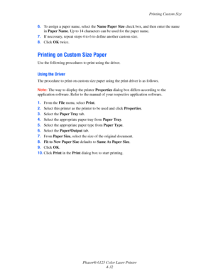 Page 70Printing Custom Size
Phaser® 6125 Color Laser Printer
4-32 6.To assign a paper name, select the Name Paper Size check box, and then enter the name 
in Paper Name. Up to 14 characters can be used for the paper name.
7.If necessary, repeat steps 4 to 6 to define another custom size.
8.Click OK twice.
Printing on Custom Size Paper
Use the following procedures to print using the driver.
Using the Driver
The procedure to print on custom size paper using the print driver is as follows.
Note: The way to display...