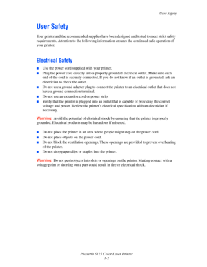 Page 8
User Safety
Phaser® 6125 Color Laser Printer 1-2
User Safety
Your printer and the recommended supplies have been  designed and tested to meet strict safety 
requirements. Attention to the  following information ensures the continued safe operation of 
your printer.
 
Electrical Safety
■Use the power cord supplied with your printer.
■Plug the power cord directly into a properl y grounded electrical outlet. Make sure each 
end of the cord is securely connected. If you do not know if an outlet is grounded,...