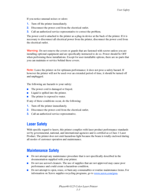 Page 9
User Safety
Phaser® 6125 Color Laser Printer 1-3
If you notice unusual noises or odors:
1.
Turn off the printer immediately.
2. Disconnect the power cord fro m the electrical outlet. 
3. Call an authorized service repres entative to correct the problem.
The power cord is attached to the printer as a pl ug-in device at the back of the printer. If it is 
necessary to disconnect all electrical power fro m the printer, disconnect the power cord from 
the electrical outlet.
 
Warning: Do not remove the...