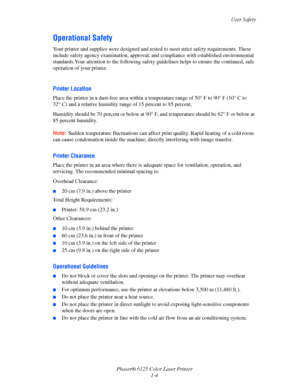 Page 10
User Safety
Phaser® 6125 Color Laser Printer 1-4
Operational Safety
Your printer and supplies were designed and tested  to meet strict safety requirements. These 
include safety agency examina tion, approval, and compliance w ith established environmental 
standards.Your attention to the fo llowing safety guidelines helps to ensure the continued, safe 
operation of your printer.
 
Printer Location
Place the printer in a dust-free area within a temp erature range of 50° F to 90° F (10° C to 
32° C) and a...