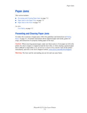 Page 91Paper Jams
Phaser® 6125 Color Laser Printer
7-2
Paper Jams
This section includes:
■Preventing and Clearing Paper Jams on page 7-2
■Paper Jams in the Paper Tray on page 7-3
■Paper Jams at the Fuser on page 7-6
See also: 
User Safety on page 1-2
Preventing and Clearing Paper Jams
To reduce the occurrence of paper jams, follow the guidelines and instructions in Printing 
Basics on page 4-1. It includes information about supported paper and media, guides for 
usage, and instructions for properly loading...