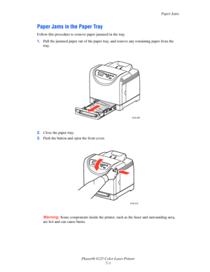 Page 92Paper Jams
Phaser® 6125 Color Laser Printer
7-3
Paper Jams in the Paper Tray
Follow this procedure to remove paper jammed in the tray.
1.Pull the jammed paper out of the paper tray, and remove any remaining paper from the 
tray.
2.Close the paper tray.
3.Push the button and open the front cover.
Warning: Some components inside the printer, such as the fuser and surrounding area, 
are hot and can cause burns.
6125-028
6125-015
Downloaded From ManualsPrinter.com Manuals 