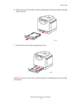 Page 94Paper Jams
Phaser® 6125 Color Laser Printer
7-5 6.Remove the tray from the printer, and then carefully pull out any jammed paper remaining 
inside the printer.
7.Insert the tray into the printer and push until it stops.
Caution: Do not use excessive force on the tray. Doing so could damage the tray or the inside 
of the printer.
6125-043
6125-027
Downloaded From ManualsPrinter.com Manuals 