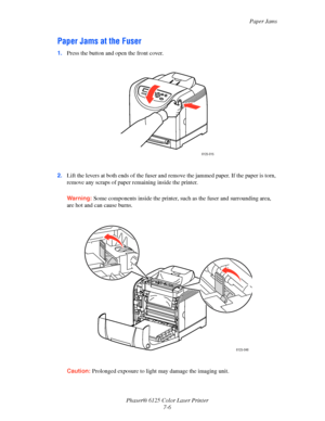 Page 95Paper Jams
Phaser® 6125 Color Laser Printer
7-6
Paper Jams at the Fuser
1.Press the button and open the front cover.
2.Lift the levers at both ends of the fuser and remove the jammed paper. If the paper is torn, 
remove any scraps of paper remaining inside the printer.
Warning: Some components inside the printer, such as the fuser and surrounding area, 
are hot and can cause burns.
Caution: Prolonged exposure to light may damage the imaging unit.
6125-015
6125-046
Downloaded From ManualsPrinter.com Manuals 