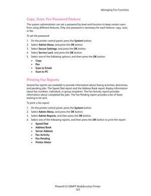 Page 103Managing Fax Functions
Phaser® 6128MFP Multifunction Printer
103
Copy, Scan, Fax Password Feature
The system administrator can set a password by level and function to keep certain users 
from using different features. Only one password is necessary for each feature: copy, scan, 
or fax.
To set the password:
1. On the printer control panel, press the System button.
2. Select Admin Menu, and press the OK button.
3. Select Secure Settings, and press the OK button.
4. Select Service Lock, and press the OK...