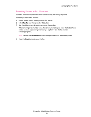 Page 104Managing Fax Functions
Phaser® 6128MFP Multifunction Printer
104
Inserting Pauses in Fax Numbers
Some fax numbers require one or more pauses during the dialing sequence. 
To insert pauses in a fax number:
1. On the printer control panel, press the Fa x button.
2. Select Fa x  To, and then press the OK button.
3. Use the alphanumeric keypad to enter the fax number.
When entering a fax number using the alphanumeric keypad, press the Redial/Pause 
button to insert a pause (represented by a hyphen, “-”) in...