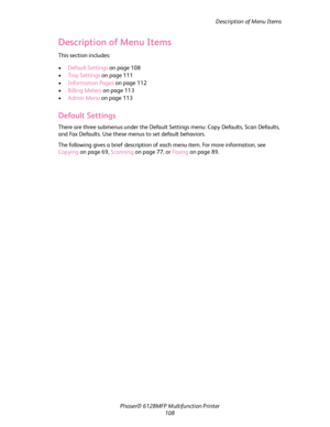 Page 108Description of Menu Items
Phaser® 6128MFP Multifunction Printer
108
Description of Menu Items
This section includes:
 •Default Settings on page 108
•Tray Settings on page 111
•Information Pages on page 112
•Billing Meters on page 113
•Admin Menu on page 113
Default Settings
There are three submenus under the Default Settings menu: Copy Defaults, Scan Defaults, 
and Fax Defaults. Use these menus to set default behaviors.
The following gives a brief description of each menu item. For more information, see...