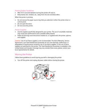 Page 12
Phaser® 6128MFP Multifunction Printer
12
Printing Safety Guidelines
• Wait 10-15 seconds between turning the printer off and on.
• Keep hands, hair, neckties, etc., away from the exit and feed rollers.
When the printer is printing:
• Do not remove the paper source tray that yo u selected in either the printer driver or 
control panel.
• Do not open the doors.
• Do not move the printer.
Printer Supplies
• Use the supplies specifically designed for yo ur printer. The use of unsuitable materials 
may cause...