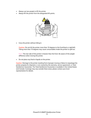 Page 13
Phaser® 6128MFP Multifunction Printer
13
• Always use two people to lift the printer.
• Always lift the printer from 
the designated lift points. 
• Carry the printer without tilting it. Caution:  Do not tilt the printer more than 10 de grees to the front/back or right/left. 
Tilting more than 10 degrees may cause cons umables inside the printer to spill out.
Note:  The rear side of this printer is heavier than the front. Be aware of this weight 
difference when moving the printer.
• Do not place any...