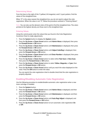 Page 134Color Registration
Phaser® 6128MFP Multifunction Printer
134
Determining Values
From the lines to the right of the Y (yellow), M (magenta), and C (cyan) pattern, find the 
values of the straightest lines.
When “0” is the value nearest the straightest line, you do not need to adjust the color 
registration. When the value is not “0”, follow the procedure outlined in “Entering Values”.
Note: You can also use the densest colors of the grid to find the straightest lines. The colors 
printed at the highest...