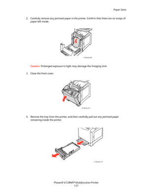 Page 137Paper Jams
Phaser® 6128MFP Multifunction Printer
137 2. Carefully remove any jammed paper in the printer. Confirm that there are no scraps of 
paper left inside.
Caution: Prolonged exposure to light may damage the Imaging Unit.
3. Close the front cover.
4. Remove the tray from the printer, and then carefully pull out any jammed paper 
remaining inside the printer.
6128mfp-066
6128mfp-014
6128mfp-139
Downloaded From ManualsPrinter.com Manuals 