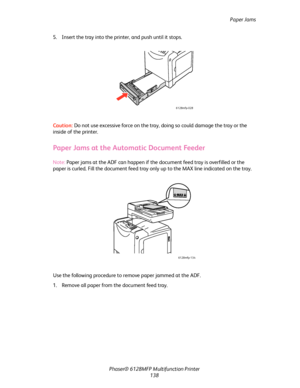 Page 138Paper Jams
Phaser® 6128MFP Multifunction Printer
138 5. Insert the tray into the printer, and push until it stops.
Caution: Do not use excessive force on the tray, doing so could damage the tray or the 
inside of the printer.
Paper Jams at the Automatic Document Feeder
Note: Paper jams at the ADF can happen if the document feed tray is overfilled or the 
paper is curled. Fill the document feed tray only up to the MAX line indicated on the tray.
Use the following procedure to remove paper jammed at the...