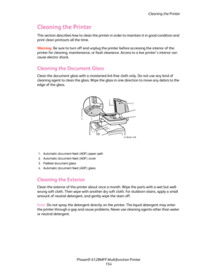 Page 154Cleaning the Printer
Phaser® 6128MFP Multifunction Printer
154
Cleaning the Printer
This section describes how to clean the printer in order to maintain it in good condition and 
print clean printouts all the time.
Wa rni n g:  Be sure to turn off and unplug the printer before accessing the interior of the 
printer for cleaning, maintenance, or fault clearance. Access to a live printer’s interior can 
cause electric shock.
Cleaning the Document Glass
Clean the document glass with a moistened lint-free...