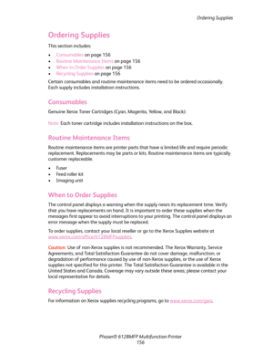 Page 156Ordering Supplies
Phaser® 6128MFP Multifunction Printer
156
Ordering Supplies
This section includes:
•Consumables on page 156
•Routine Maintenance Items on page 156
•When to Order Supplies on page 156
•Recycling Supplies on page 156
Certain consumables and routine maintenance items need to be ordered occasionally. 
Each supply includes installation instructions.
Consumables
Genuine Xerox Toner Cartridges (Cyan, Magenta, Yellow, and Black):
Note: Each toner cartridge includes installation instructions on...