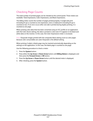 Page 157Checking Page Counts
Phaser® 6128MFP Multifunction Printer
157
Checking Page Counts
The total number of printed pages can be checked at the control panel. Three meters are 
available: Total Impressions, Color Impressions, and Black Impressions. 
The billing meter counts the number of pages printed properly. A single-side print 
(including N-up) is counted as one impression, and a 2-sided print (including N-up) is 
counted as two. If an error occurs after one side is printed during duplex printing, it is...