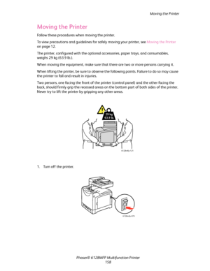 Page 158Moving the Printer
Phaser® 6128MFP Multifunction Printer
158
Moving the Printer
Follow these procedures when moving the printer.
To view precautions and guidelines for safely moving your printer, see Moving the Printer 
on page 12.
The printer, configured with the optional accessories, paper trays, and consumables, 
weighs 29 kg (63.9 lb.).
When moving the equipment, make sure that there are two or more persons carrying it.
When lifting the printer, be sure to observe the following points. Failure to do...