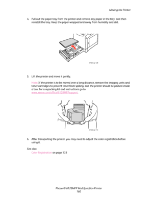 Page 160Moving the Printer
Phaser® 6128MFP Multifunction Printer
160 4. Pull out the paper tray from the printer and remove any paper in the tray, and then 
reinstall the tray. Keep the paper wrapped and away from humidity and dirt.
5. Lift the printer and move it gently.
Note: If the printer is to be moved over a long distance, remove the imaging units and 
toner cartridges to prevent toner from spilling, and the printer should be packed inside 
a box. For a repacking kit and instructions go to...