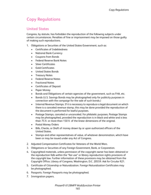 Page 165Copy Regulations
Phaser® 6128MFP Multifunction Printer
165
Copy Regulations
United States
Congress, by statute, has forbidden the reproduction of the following subjects under 
certain circumstances. Penalties of fine or imprisonment may be imposed on those guilty 
of making such reproductions.
1. Obligations or Securities of the United States Government, such as:
• Certificates of Indebtedness
• National Bank Currency
• Coupons from Bonds
• Federal Reserve Bank Notes
• Silver Certificates
• Gold...