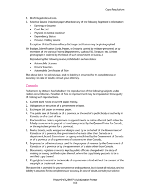 Page 166Copy Regulations
Phaser® 6128MFP Multifunction Printer
166 8. Draft Registration Cards.
9. Selective Service Induction papers that bear any of the following Registrant’s information:
• Earnings or Income
•Court Record
• Physical or mental condition
• Dependency Status
• Previous military service
Exception: United States military discharge certificates may be photographed.
10. Badges, Identification Cards, Passes, or Insignia carried by military personnel, or by 
members of the various Federal...