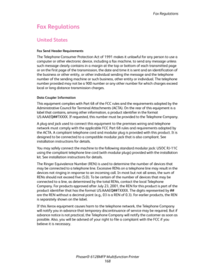 Page 168Fax Regulations
Phaser® 6128MFP Multifunction Printer
168
Fax Regulations
United States
Fax Send Header Requirements
The Telephone Consumer Protection Act of 1991 makes it unlawful for any person to use a 
computer or other electronic device, including a fax machine, to send any message unless 
such message clearly contains in a margin at the top or bottom of each transmitted page 
or on the first page of the transmission, the date and time it is sent and an identification of 
the business or other...