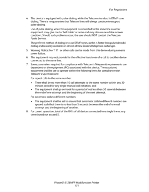 Page 171Fax Regulations
Phaser® 6128MFP Multifunction Printer
171 4. This device is equipped with pulse dialing, while the Telecom standard is DTMF tone 
dialing. There is no guarantee that Telecom lines will always continue to support 
pulse dialing.
Use of pulse dialing, when this equipment is connected to the same line as other 
equipment, may give rise to bell tinkle or noise and may also cause a false answer 
condition. Should such problems occur, the user should NOT contact the Telecom 
Fa u l t s  S e r v...