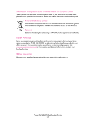 Page 175Phaser® 6128MFP Multifunction Printer
175
Information on disposal in other countries outside the European Union
These symbols are only valid in the European Union. If you wish to discard these items, 
please contact your local authorities or dealer and ask for the correct method of disposal.
Note for the battery symbol
This wheeled bin symbol may be used in combination with a chemical symbol. 
This establishes compliance with the requirements set out by the Directive.
Removal
Batteries should only be...