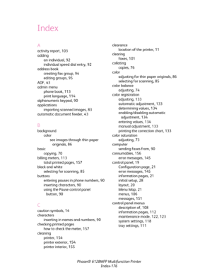 Page 176Phaser® 6128MFP Multifunction Printer
Index-176
Index
A
activity report, 103
adding
an individual, 92
individual speed dial entry, 92
address book
creating fax group, 94
editing groups, 95
ADF, 43
admin menu
phone book, 113
print language, 114
alphanumeric keypad, 90
applications
importing scanned images, 83
automatic document feeder, 43
B
background
color
see images through thin paper 
originals, 86
basic
copying, 70
billing meters, 113
total printed pages, 157
black and white
selecting for scanning,...