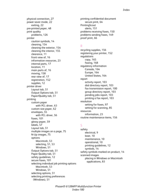 Page 180Index
Phaser® 6128MFP Multifunction Printer
Index-180 physical connection, 27
power saver mode, 22
exiting, 22
pre-printed paper, 48
print quality
problems, 126
printer
caution symbols, 14
cleaning, 154
cleaning the exterior, 154
cleaning the interior, 155
clearance, 11
front view of, 16
information resources, 23
internal parts, 17
location, 11
main parts of, 16
moving, 158
rear view of, 17
registration, 152
supplies, 12
printer driver
Layout tab, 51
Output Options tab, 51
Paper/Quality tab, 51
printing...