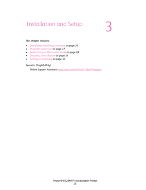 Page 25
Phaser® 6128MFP Multifunction Printer
25
This chapter includes:
•
Installation and Setup Overview  on page 26
• Physical Connection  on page 27
• Initial Setup at the Control Panel  on page 28
• Installing the Software  on page 31
• Setting up Scanning  on page 37
See also:  (English Only)
Online Support Assistant  www.xerox.com/office/6128MFPsupport
Installation and Setup
3
Downloaded From ManualsPrinter.com Manuals 