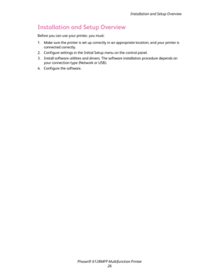 Page 26
Installation and Setup Overview
Phaser® 6128MFP Mult ifunction Printer
26
Installation and Setup Overview
Before you can use your printer, you must:
1. Make sure the printer is set up correctly in  an appropriate location, and your printer is 
connected correctly.
2. Configure settings in the Initial Setup menu on the control panel.
3. Install software utilities and drivers. The  software installation procedure depends on 
your connection type (Network or USB).
4. Configure the software.
Downloaded From...