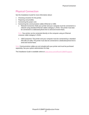 Page 27
Physical Connection
Phaser® 6128MFP Mult ifunction Printer
27
Physical Connection
See the  Installation Guide  for more information about:
• Choosing a location for the printer.
• Preparing consumables.
• Connecting the power cord.
• Connecting the communication  cables (Ethernet or USB).
• Network Connection: Both your printer and your computer must be connected to a  network using standard Ethern et cables (category 5, RJ45). The printer must also 
be connected to a dedicated phone line to send and...