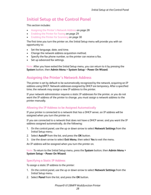 Page 28
Initial Setup at the Control Panel
Phaser® 6128MFP Mult ifunction Printer
28
Initial Setup at the Control Panel
This section includes:
• Assigning the Printer’s Network Address  on page 28
• Enabling the Printer for Faxing  on page 29
• Enabling the Printer for Scanning  on page 30
The first time you turn the printer on, the In itial Setup menu will provide you with an 
opportunity to:
• Set the language, date, and time.
• Change the network addr ess acquisition method.
• Specify the fax phone number,...