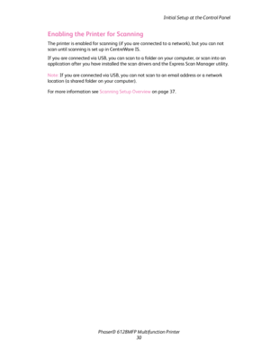 Page 30
Initial Setup at the Control Panel
Phaser® 6128MFP Mult ifunction Printer
30
Enabling the Printer for Scanning
The printer is enabled for scanning (if you  are connected to a network), but you can not 
scan until scanning is set up in CentreWare IS. 
If you are connected via USB, you can scan to  a folder on your computer, or scan into an 
application after you have inst alled the scan drivers and the Express Scan Manager utility.
Note:  If you are connected via USB, you can not scan to an email address...