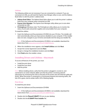 Page 33Installing the Software
Phaser® 6128MFP Multifunction Printer
33
Utilities
The following utilities are not necessary if you are connected to a network. If you are 
connected via USB, you will need the Express Scan Manger utility to scan, and the Address 
Book Editor to edit the printer’s address book.
•Address Book Editor: The Address Book Editor allows you to edit the printer’s address 
book from your computer when connected via USB.
•Express Scan Manager: The Express Scan Manager utility allows you to...