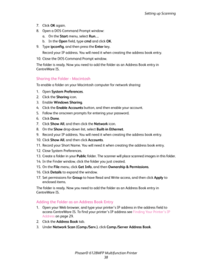 Page 38Setting up Scanning
Phaser® 6128MFP Multifunction Printer
38 7. Click OK again.
8. Open a DOS Command Prompt window:
a. On the Start menu, select Run… 
b. In the Open field, type cmd and click OK.
9. Type ipconfig, and then press the Enter key.
Record your IP address. You will need it when creating the address book entry.
10. Close the DOS Command Prompt window.
The folder is ready. Now you need to add the folder as an Address Book entry in 
CentreWare IS.
Sharing the Folder - Macintosh
To enable a...