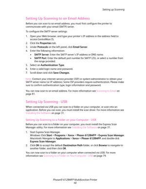 Page 40Setting up Scanning
Phaser® 6128MFP Multifunction Printer
40
Setting Up Scanning to an Email Address
Before you can scan to an email address, you must first configure the printer to 
communicate with your email (SMTP) server.
To configure the SMTP server settings:
1. Open your Web browser, and type your printer’s IP address in the address field to 
access CentreWare IS.
2. Click the Properties tab. 
3. Under Protocols on the left panel, click Email Server.
4. Enter the following information:
•SMTP...