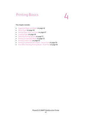 Page 41Phaser® 6128MFP Multifunction Printer
41
.
This chapter includes:
 •Supported Paper and Media on page 42
•About Paper on page 45
•Setting Paper Types and Sizes on page 47
•Loading Paper on page 48
•Selecting Printing Options on page 51
•Printing on Specialty Media on page 55
•Printing Custom Size on page 62
•Printing Confidential Documents - Secure Print on page 64
•Print After Checking Printing Result - Proof Print on page 66
Printing Basics
4
Downloaded From ManualsPrinter.com Manuals 