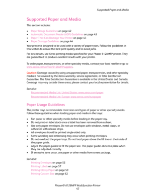 Page 42Supported Paper and Media
Phaser® 6128MFP Multifunction Printer
42
Supported Paper and Media
This section includes:
 •Paper Usage Guidelines on page 42
•Automatic Document Feeder (ADF) Guidelines on page 43
•Paper That Can Damage Your Printer on page 43
•Paper Storage Guidelines on page 44
Your printer is designed to be used with a variety of paper types. Follow the guidelines in 
this section to ensure the best print quality and to avoid jams.
For best results, use Xerox printing media specified for...